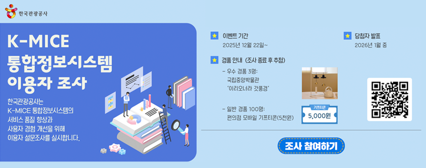 K-MICE 통합정보시스템 이용자 조사, 한국관광공사는 K-MICE 통합정보시스템의 서비스 품질 향상과 사용자 경험 개선을 위해 이용자 설문조사를 실시합니다. 이벤트 기간: 2025년 12월 22일 부터, 경품 안내 (조사 종료 후 추첨) 우수 경품 3명: 국립중앙박물관 '이리오너라 갓풍경', 일반 경품 100명: 편의점 모바일 기프티콘(5천원), 당첨자 발표: 2026년 1월 중, 설문 참여 QR코드 링크 (https://q.me-qr.com/P61wwLHl), 조사 참여하기